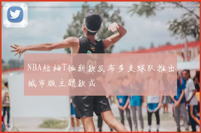 NBA短袖T恤新款发布多支球队推出城市版主题款式